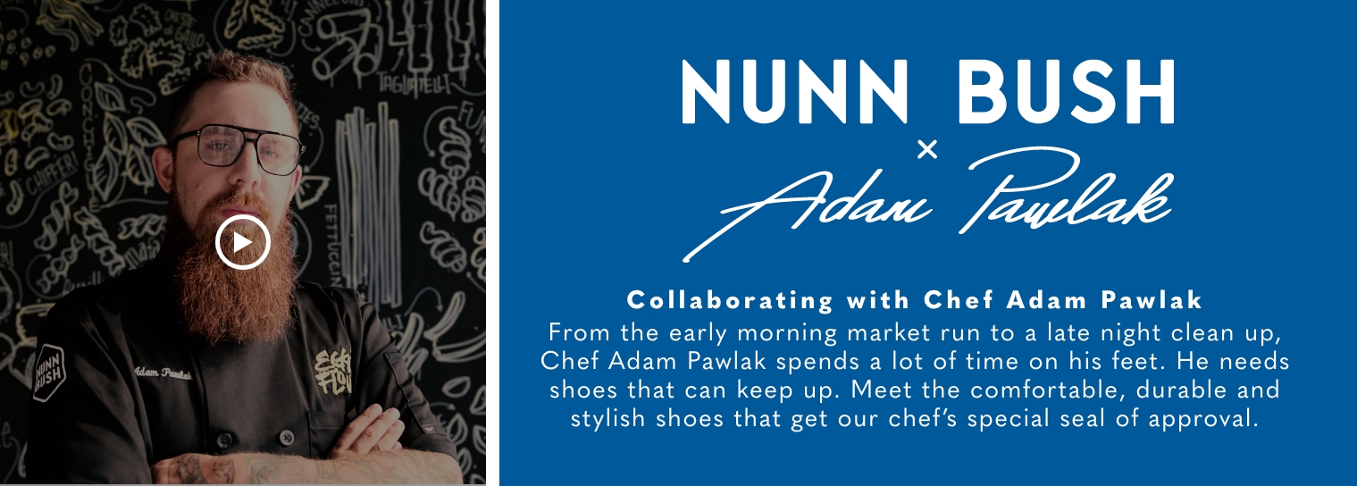 Nunn Bush x Adam Pawlak. Collaboration with Chef Adam Pawlak. From the early moring market run to a late night clean up, Chef Adam Pawlak spends a lot of time on his feet. He needs shoes that can keep up. Meet the comfortable, durable and stylish shoes that get our chef's special seal of approval